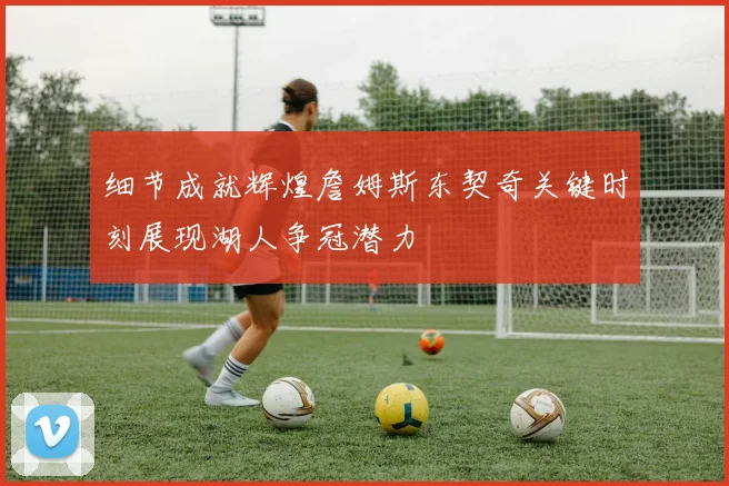 细节成就辉煌詹姆斯东契奇关键时刻展现湖人争冠潜力