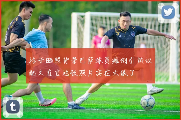 格子晒照背景巴萨球员瘫倒引热议配文直言这张照片实在太狠了