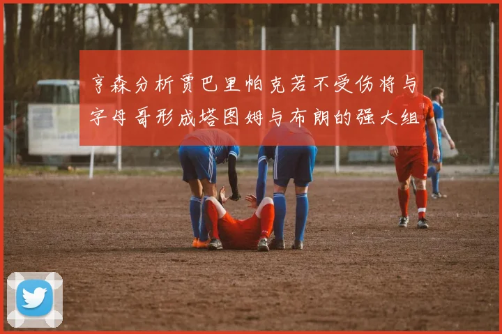 亨森分析贾巴里帕克若不受伤将与字母哥形成塔图姆与布朗的强大组合