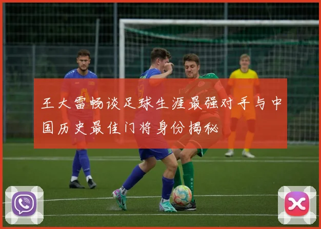 王大雷畅谈足球生涯最强对手与中国历史最佳门将身份揭秘