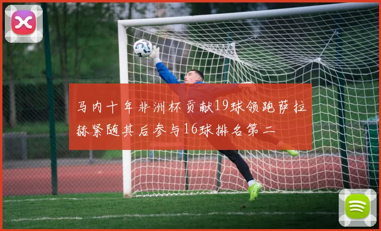 马内十年非洲杯贡献19球领跑萨拉赫紧随其后参与16球排名第二