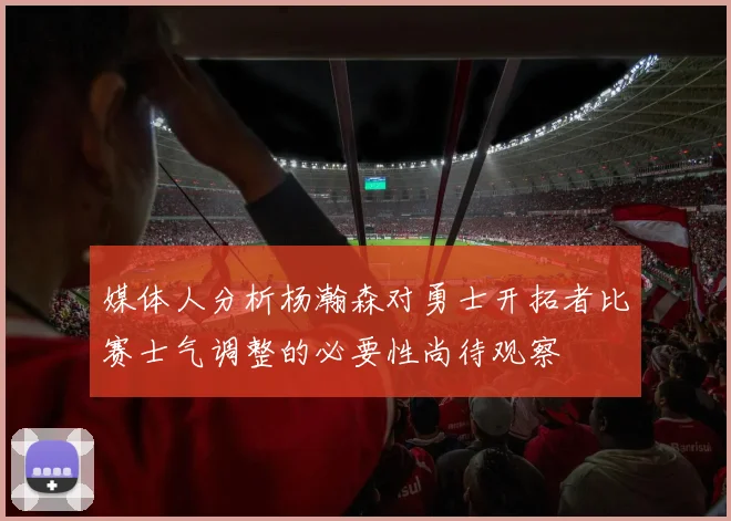 媒体人分析杨瀚森对勇士开拓者比赛士气调整的必要性尚待观察