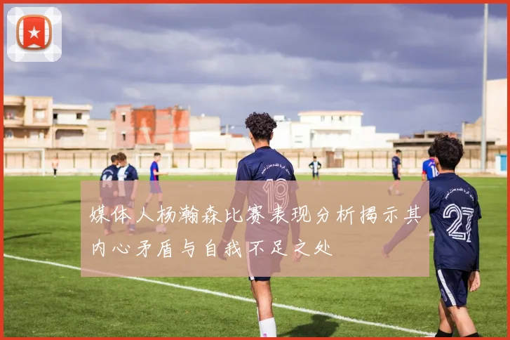 媒体人杨瀚森比赛表现分析揭示其内心矛盾与自我不足之处